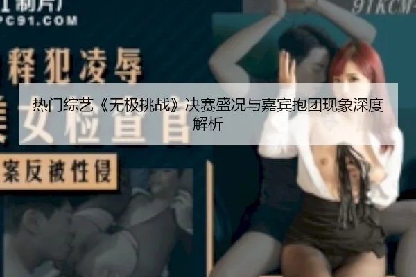 热门综艺《无极挑战》决赛盛况与嘉宾抱团现象深度解析
